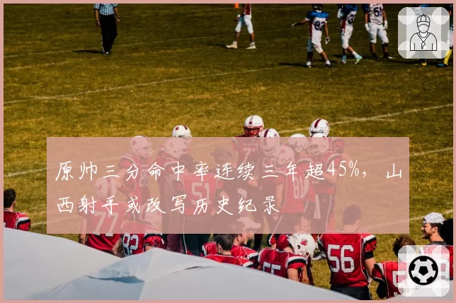 原帅三分命中率连续三年超45%，山西射手或改写历史纪录