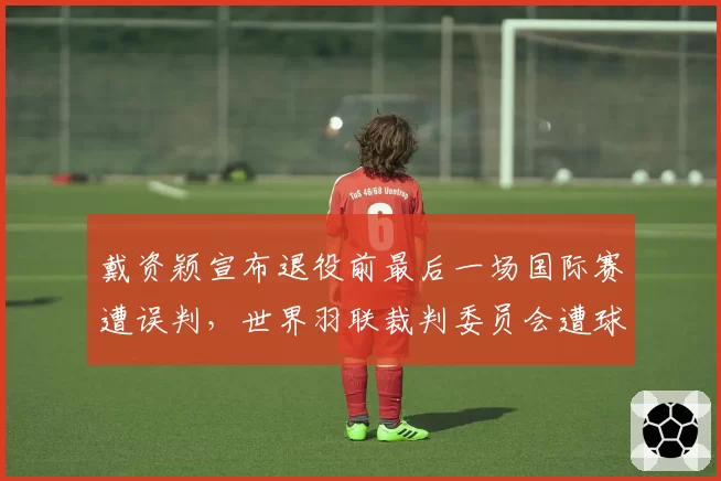 戴资颖宣布退役前最后一场国际赛遭误判，世界羽联裁判委员会遭球迷联名抗议