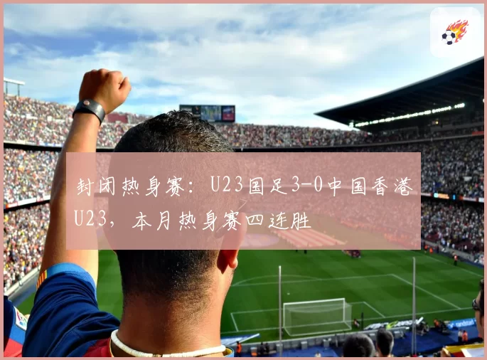 封闭热身赛：U23国足3-0中国香港U23，本月热身赛四连胜