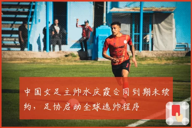 中国女足主帅水庆霞合同到期未续约，足协启动全球选帅程序