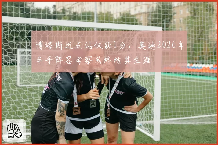 博塔斯近五站仅获1分,奥迪2026年车手阵容考察或终结其生涯