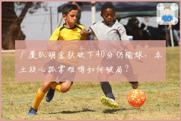 广厦队胡金秋砍下40分仍输球，本土核心孤掌难鸣如何破局？