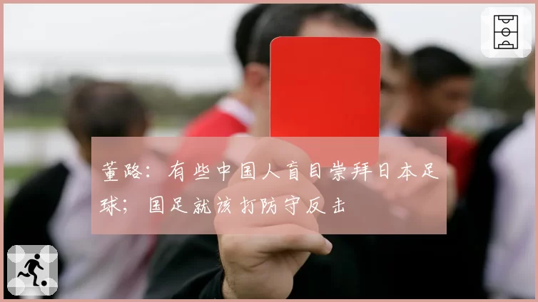 董路:有些中国人盲目崇拜日本足球;国足就该打防守反击