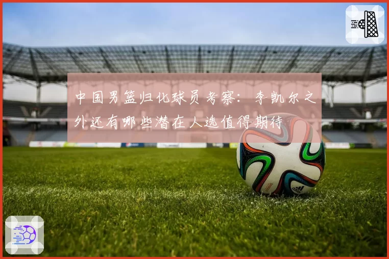中国男篮归化球员考察：李凯尔之外还有哪些潜在人选值得期待