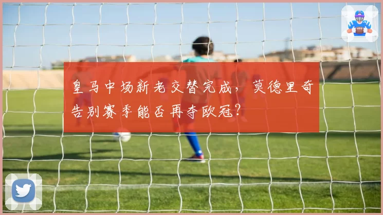 皇马中场新老交替完成，莫德里奇告别赛季能否再夺欧冠？