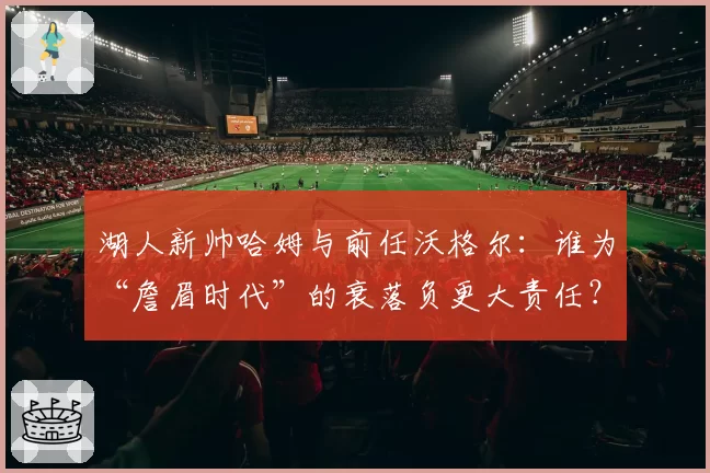 湖人新帅哈姆与前任沃格尔：谁为“詹眉时代”的衰落负更大责任？