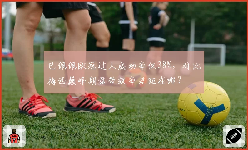 巴佩佩欧冠过人成功率仅38%，对比梅西巅峰期盘带效率差距在哪？