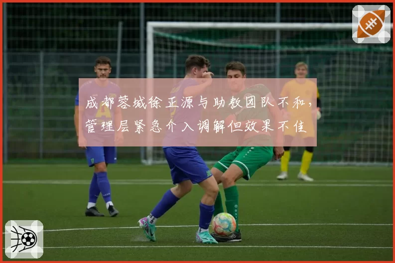 成都蓉城徐正源与助教团队不和，管理层紧急介入调解但效果不佳