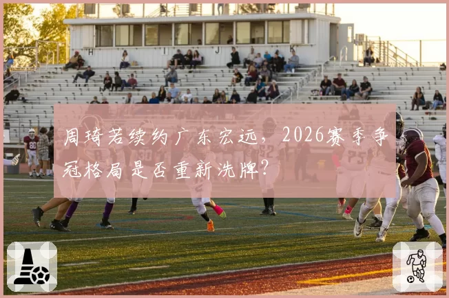 周琦若续约广东宏远,2026赛季争冠格局是否重新洗牌?