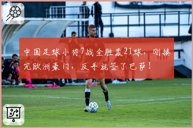 中国足球小将7战全胜轰21球,刚揍完欧洲豪门,反手就签了巴萨!