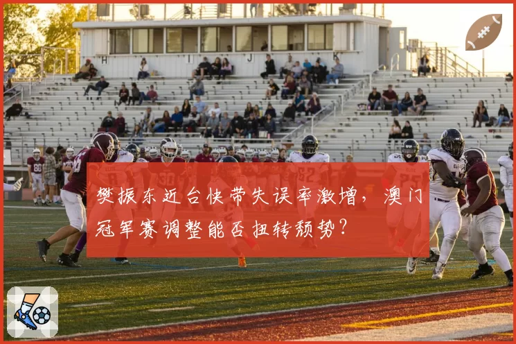 樊振东近台快带失误率激增，澳门冠军赛调整能否扭转颓势？