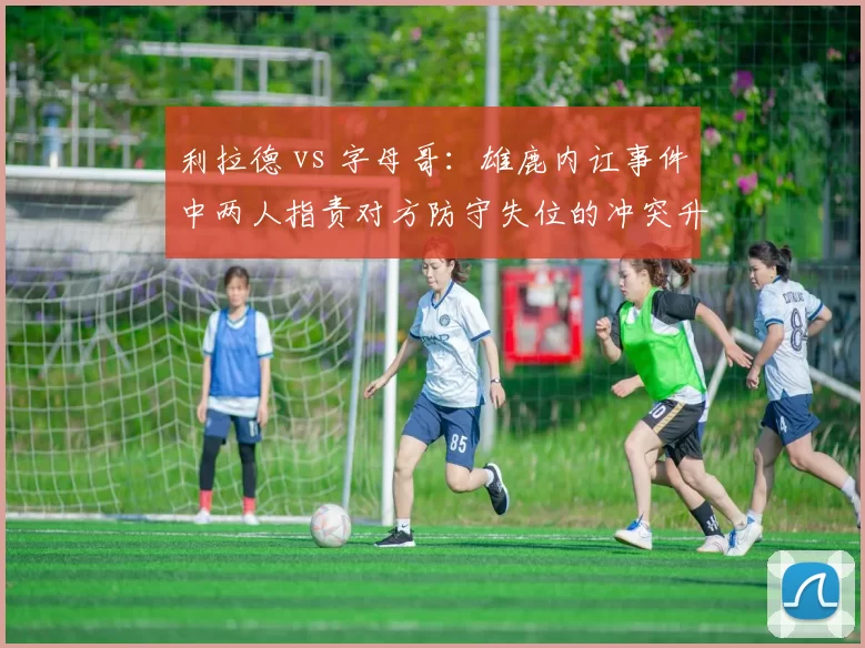 利拉德 vs 字母哥：雄鹿内讧事件中两人指责对方防守失位的冲突升级