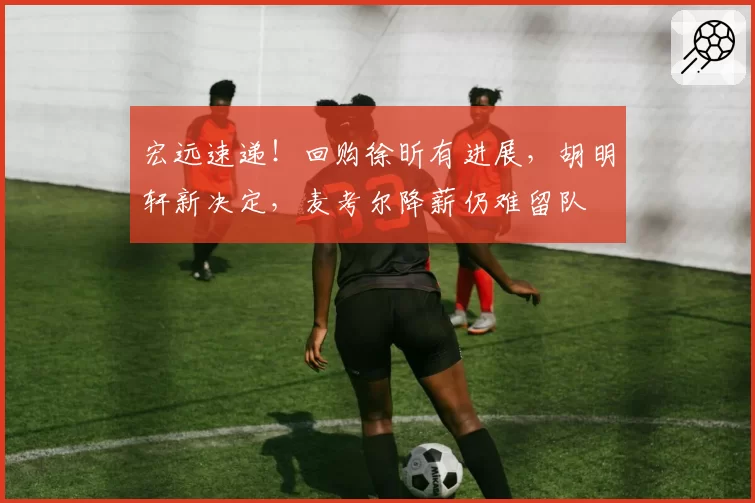 宏远速递！回购徐昕有进展，胡明轩新决定，麦考尔降薪仍难留队