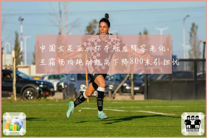 中国女足亚洲杯夺冠后阵容老化，王霜场均跑动距离下降800米引担忧