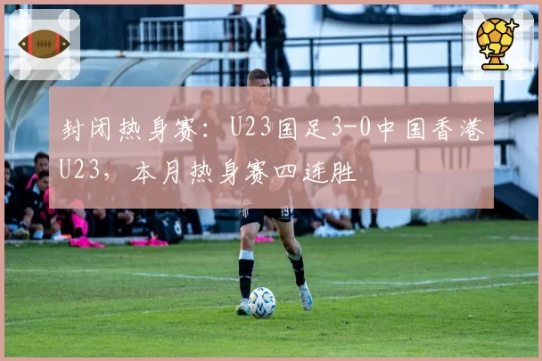 封闭热身赛：U23国足3-0中国香港U23，本月热身赛四连胜