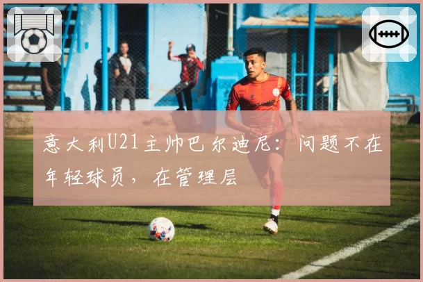 意大利U21主帅巴尔迪尼:问题不在年轻球员,在管理层