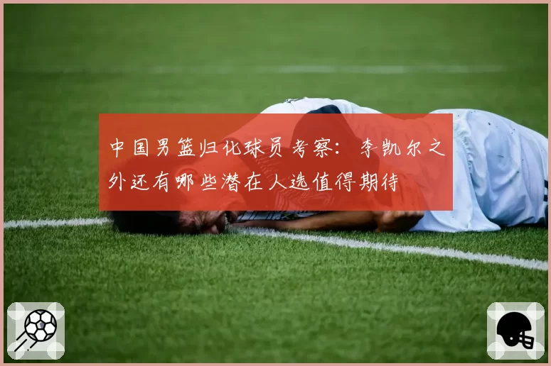中国男篮归化球员考察：李凯尔之外还有哪些潜在人选值得期待