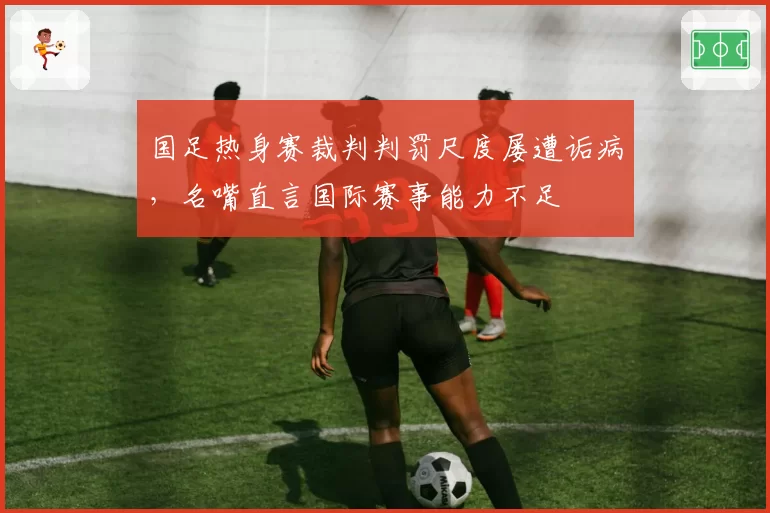 国足热身赛裁判判罚尺度屡遭诟病，名嘴直言国际赛事能力不足
