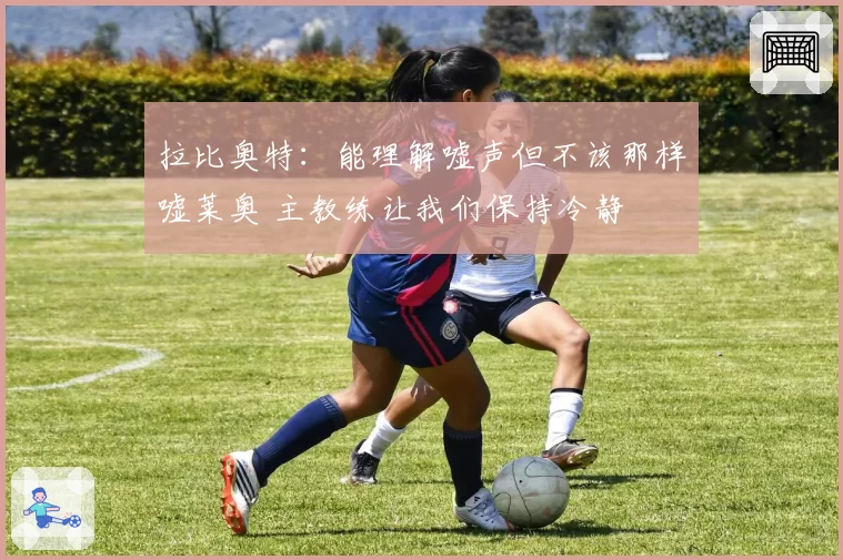 拉比奥特:能理解嘘声但不该那样嘘莱奥 主教练让我们保持冷静