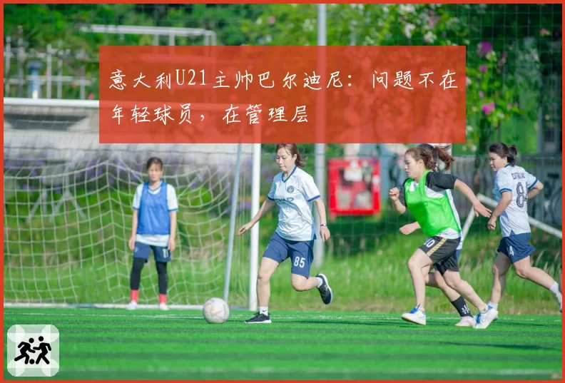 意大利U21主帅巴尔迪尼:问题不在年轻球员,在管理层