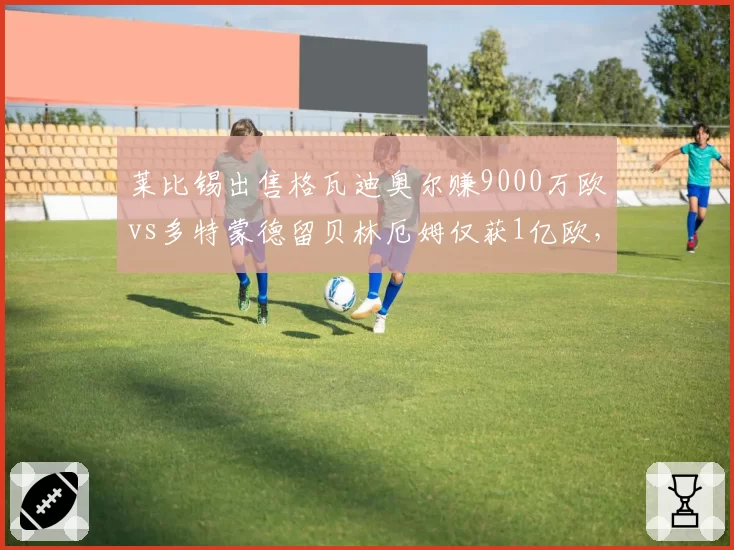 莱比锡出售格瓦迪奥尔赚9000万欧vs多特蒙德留贝林厄姆仅获1亿欧，德甲青训营收模式对比