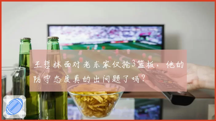王哲林面对老东家仅抢3篮板，他的防守态度真的出问题了吗？
