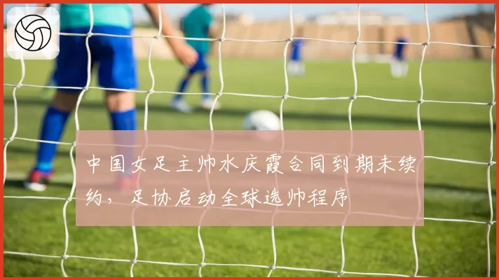 中国女足主帅水庆霞合同到期未续约，足协启动全球选帅程序