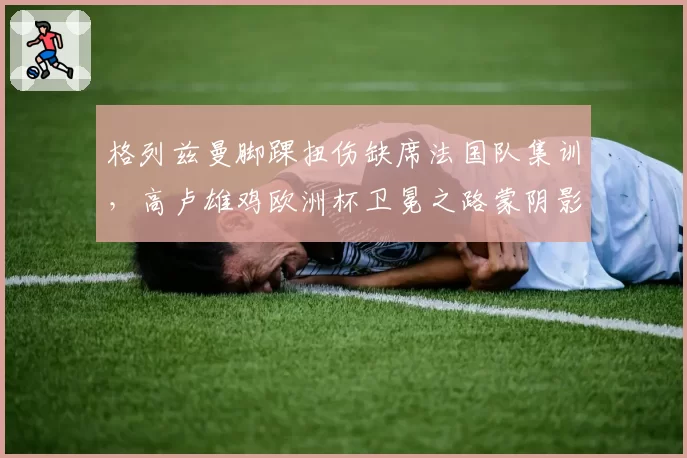格列兹曼脚踝扭伤缺席法国队集训，高卢雄鸡欧洲杯卫冕之路蒙阴影？