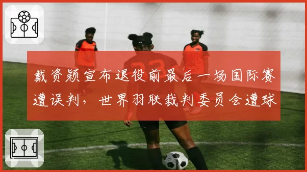 戴资颖宣布退役前最后一场国际赛遭误判，世界羽联裁判委员会遭球迷联名抗议