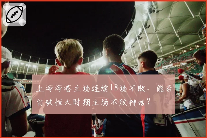 上海海港主场连续18场不败，能否打破恒大时期主场不败神话？
