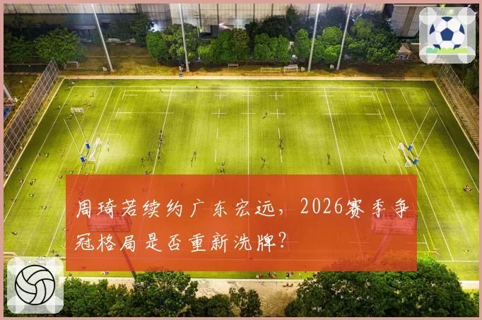 周琦若续约广东宏远,2026赛季争冠格局是否重新洗牌?