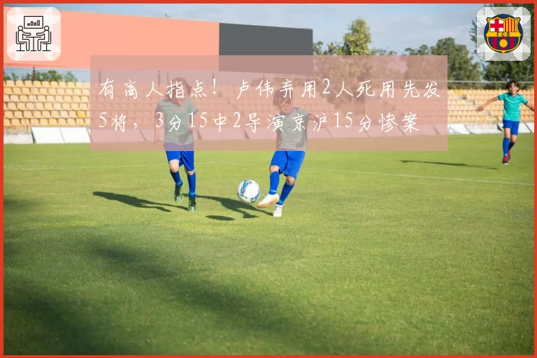 有高人指点！卢伟弃用2人死用先发5将，3分15中2导演京沪15分惨案