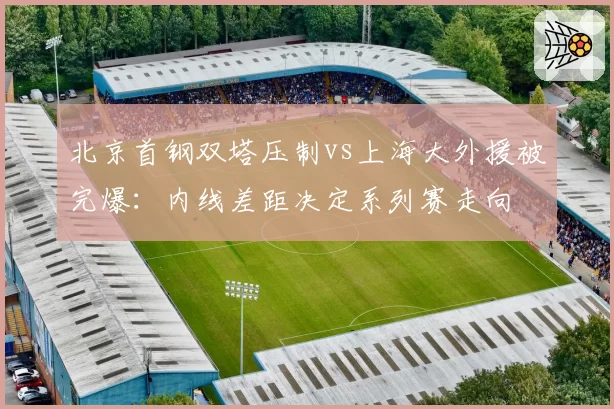 北京首钢双塔压制vs上海大外援被完爆:内线差距决定系列赛走向