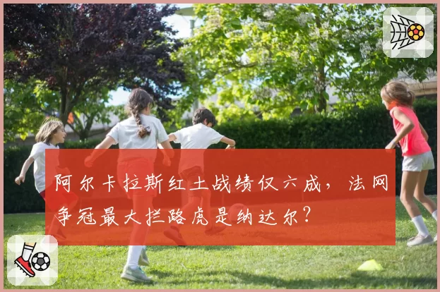 阿尔卡拉斯红土战绩仅六成，法网争冠最大拦路虎是纳达尔？