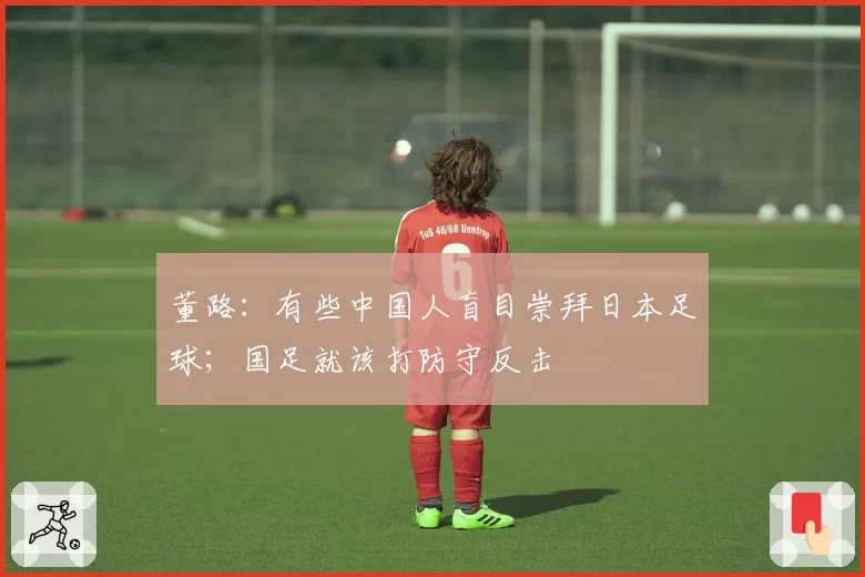 董路：有些中国人盲目崇拜日本足球；国足就该打防守反击