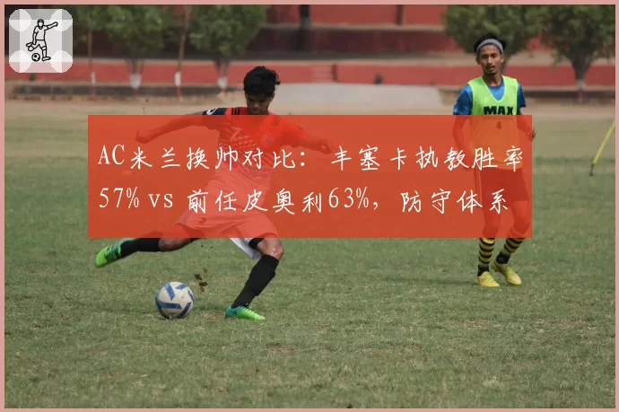 AC米兰换帅对比：丰塞卡执教胜率57% vs 前任皮奥利63%，防守体系崩塌谁之过？