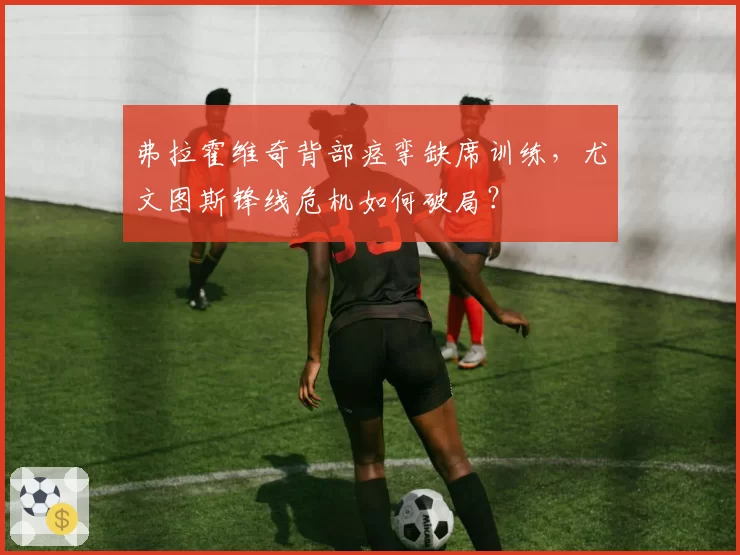 弗拉霍维奇背部痉挛缺席训练，尤文图斯锋线危机如何破局？