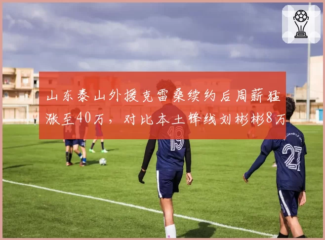 山东泰山外援克雷桑续约后周薪猛涨至40万，对比本土锋线刘彬彬8万，差距5倍