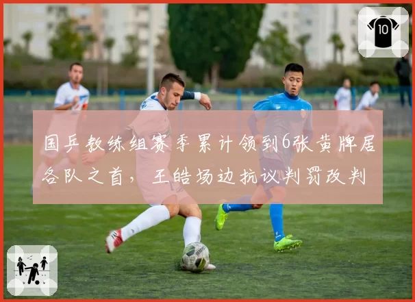 国乒教练组赛季累计领到6张黄牌居各队之首，王皓场边抗议判罚改判成功率不足三成