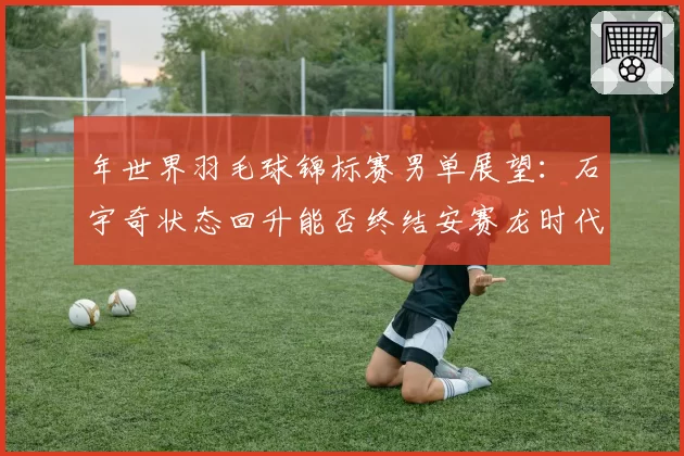 年世界羽毛球锦标赛男单展望：石宇奇状态回升能否终结安赛龙时代？