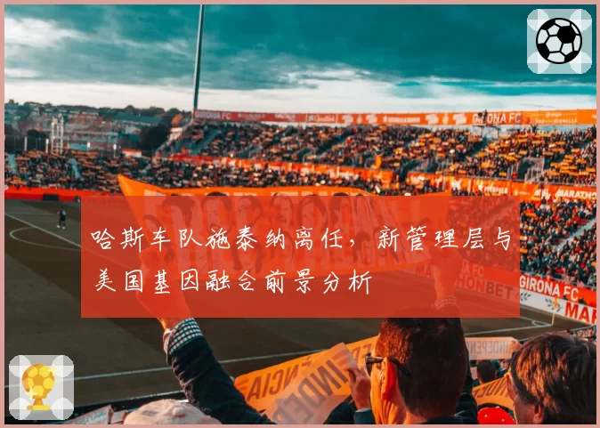 哈斯车队施泰纳离任，新管理层与美国基因融合前景分析