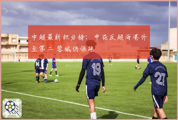 中超最新积分榜:申花反超海港升至第二 蓉城仍领跑