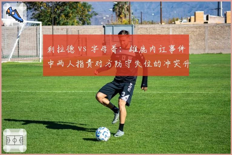 利拉德 vs 字母哥:雄鹿内讧事件中两人指责对方防守失位的冲突升级