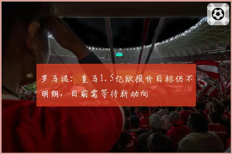 罗马诺:皇马1.5亿欧报价目标仍不明朗,目前需等待新动向