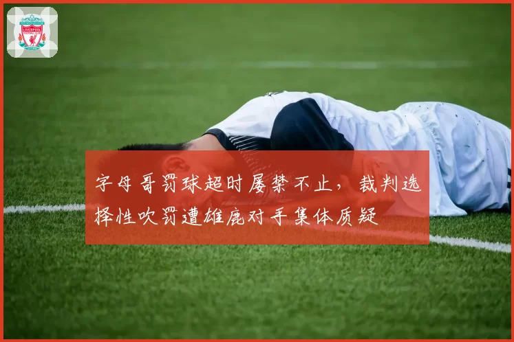 字母哥罚球超时屡禁不止，裁判选择性吹罚遭雄鹿对手集体质疑