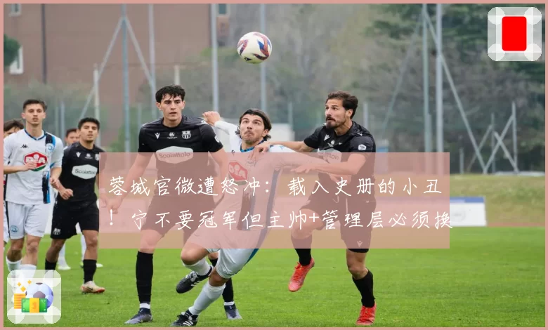 蓉城官微遭怒冲：载入史册的小丑！宁不要冠军但主帅+管理层必须换