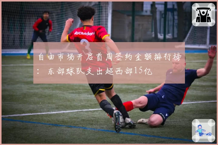 自由市场开启首周签约金额排行榜：东部球队支出超西部15亿