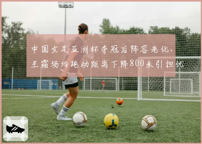 中国女足亚洲杯夺冠后阵容老化，王霜场均跑动距离下降800米引担忧