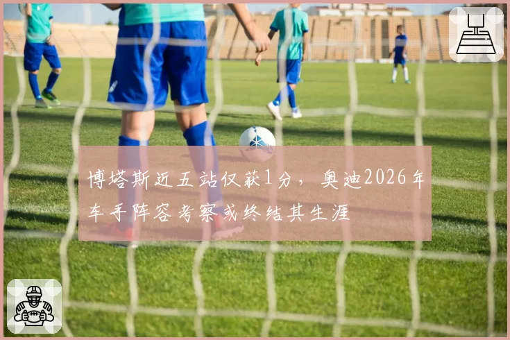 博塔斯近五站仅获1分,奥迪2026年车手阵容考察或终结其生涯