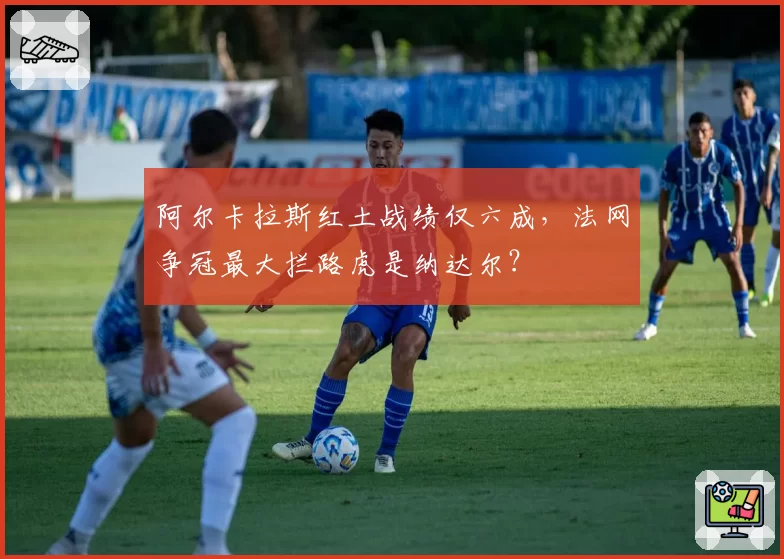 阿尔卡拉斯红土战绩仅六成，法网争冠最大拦路虎是纳达尔？